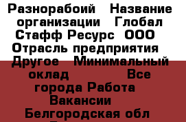 Разнорабоий › Название организации ­ Глобал Стафф Ресурс, ООО › Отрасль предприятия ­ Другое › Минимальный оклад ­ 40 000 - Все города Работа » Вакансии   . Белгородская обл.,Белгород г.